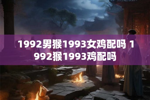1992男猴1993女鸡配吗 1992猴1993鸡配吗 1992男猴1993女鸡配吗 1992猴1993鸡配吗