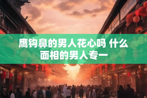 鹰钩鼻的男人花心吗 什么面相的男人专一