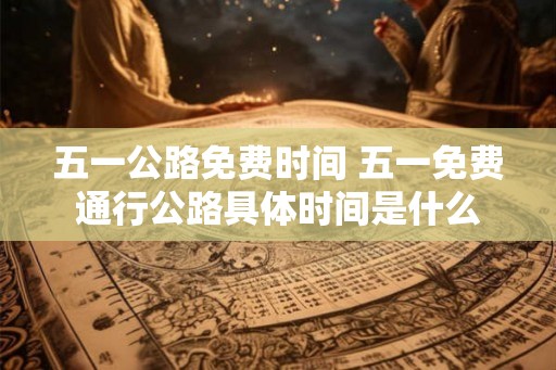 五一公路免费时间 五一免费通行公路具体时间是什么