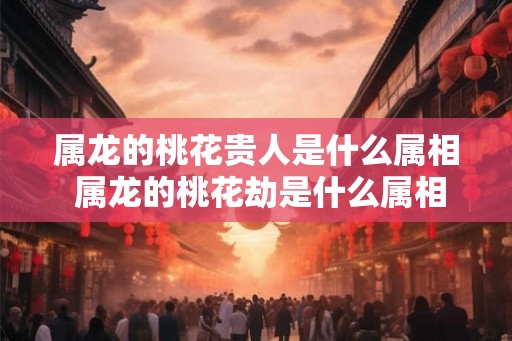 属龙的桃花贵人是什么属相 属龙的桃花劫是什么属相
