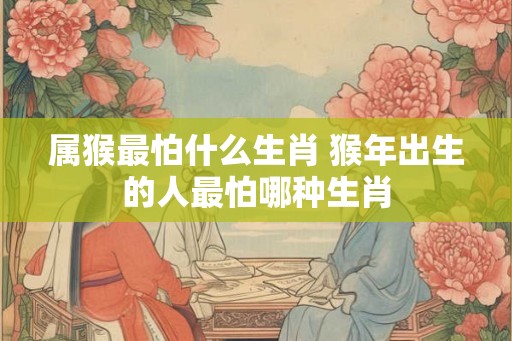 属猴最怕什么生肖 猴年出生的人最怕哪种生肖 属猴最怕什么生肖 猴年出生的人最怕哪种生肖