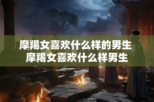 摩羯女喜欢什么样的男生 摩羯女喜欢什么样男生