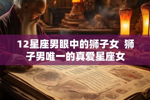 12星座男眼中的狮子女 狮子男唯一的真爱星座女 12星座男眼中的狮子女 狮子男唯一的真爱星座女