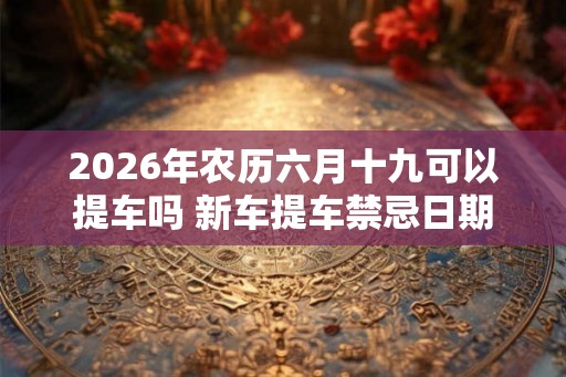 2026年农历六月十九可以提车吗 新车提车禁忌日期