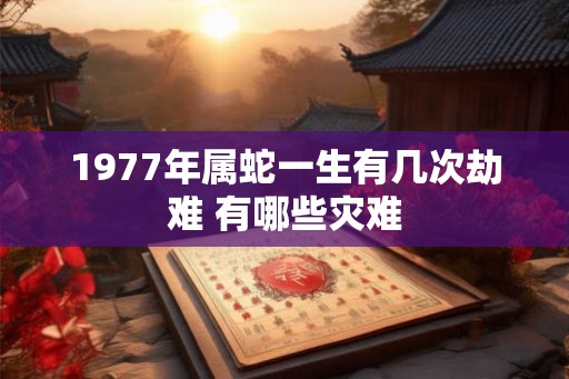 1977年属蛇一生有几次劫难 有哪些灾难 1977年属蛇一生有几次劫难 有哪些灾难