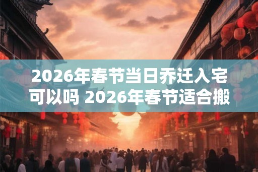 2026年春节当日乔迁入宅可以吗 2026年春节适合搬家的日子
