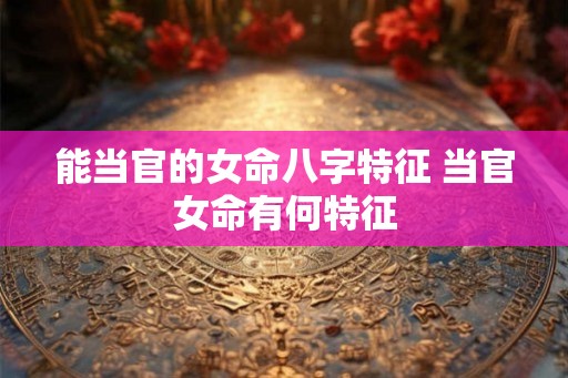 能当官的女命八字特征 当官女命有何特征 能当官的女命八字特征 当官女命有何特征