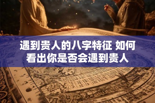 遇到贵人的八字特征 如何看出你是否会遇到贵人