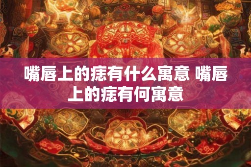 嘴唇上的痣有什么寓意 嘴唇上的痣有何寓意