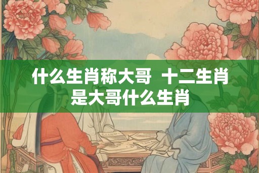 什么生肖称大哥  十二生肖是大哥什么生肖
