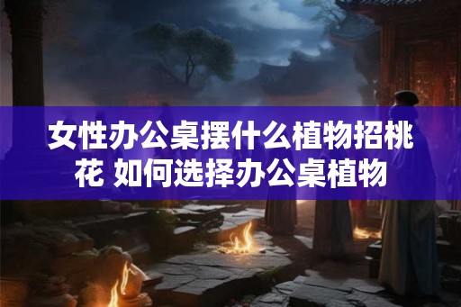 女性办公桌摆什么植物招桃花 如何选择办公桌植物