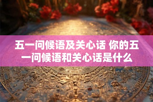 五一问候语及关心话 你的五一问候语和关心话是什么 五一问候语及关心话 你的五一问候语和关心话是什么
