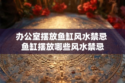 办公室摆放鱼缸风水禁忌 鱼缸摆放哪些风水禁忌