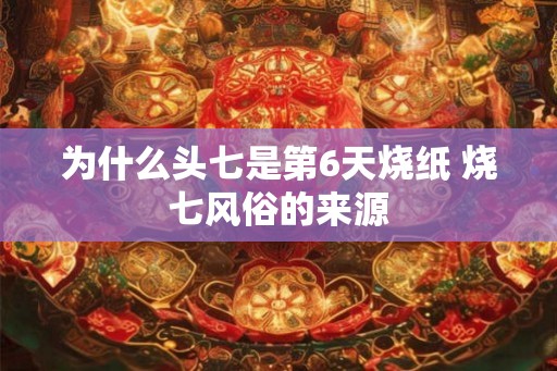 为什么头七是第6天烧纸 烧七风俗的来源 为什么头七是第6天烧纸 烧七风俗的来源
