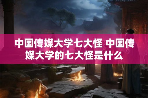 中国传媒大学七大怪 中国传媒大学的七大怪是什么