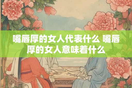 嘴唇厚的女人代表什么 嘴唇厚的女人意味着什么