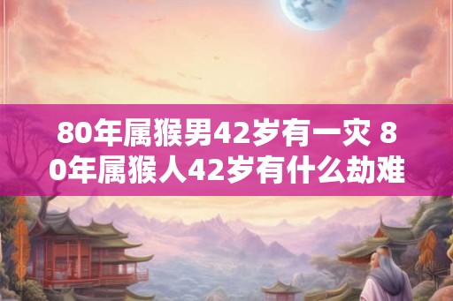 80年属猴男42岁有一灾 80年属猴人42岁有什么劫难