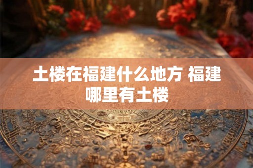 土楼在福建什么地方 福建哪里有土楼