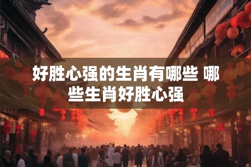好胜心强的生肖有哪些 哪些生肖好胜心强
