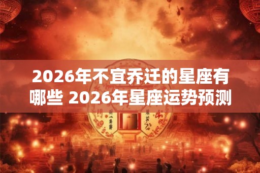 2026年不宜乔迁的星座有哪些 2026年星座运势预测