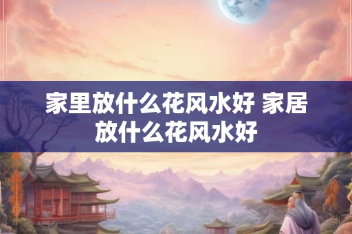 家里放什么花风水好 家居放什么花风水好 家里放什么花风水好 家居放什么花风水好
