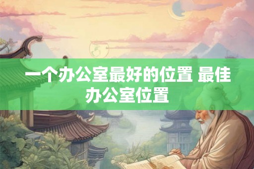 一个办公室最好的位置 最佳办公室位置