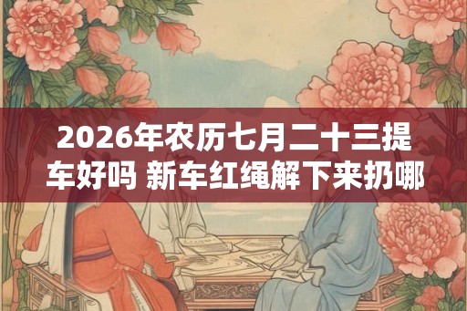 2026年农历七月二十三提车好吗 新车红绳解下来扔哪里