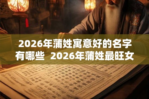 2026年蒲姓寓意好的名字有哪些  2026年蒲姓最旺女孩名字