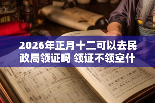 2026年正月十二可以去民政局领证吗 领证不领空什么意思