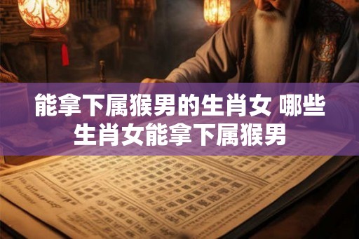 能拿下属猴男的生肖女 哪些生肖女能拿下属猴男