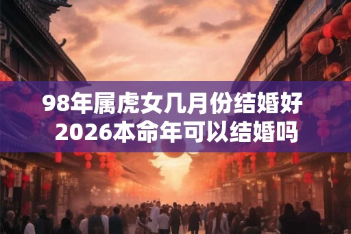 98年属虎女几月份结婚好 2026本命年可以结婚吗 98年属虎女几月份结婚好 2026本命年可以结婚吗