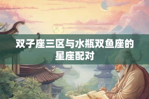 双子座三区与水瓶双鱼座的星座配对 双子座三区与水瓶双鱼座的星座配对