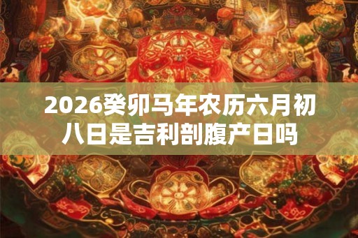 2026癸卯马年农历六月初八日是吉利剖腹产日吗
