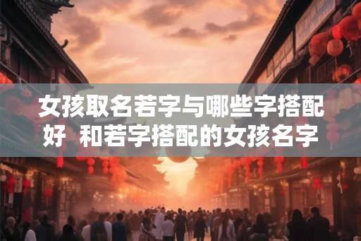 女孩取名若字与哪些字搭配好 和若字搭配的女孩名字 女孩取名若字与哪些字搭配好 和若字搭配的女孩名字