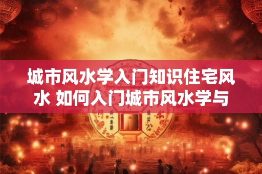 城市风水学入门知识住宅风水 如何入门城市风水学与住宅风水