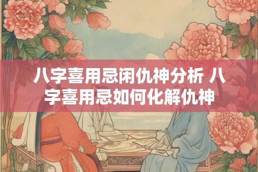 八字喜用忌闲仇神分析 八字喜用忌如何化解仇神