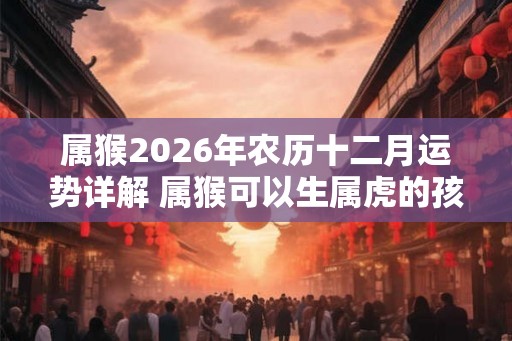 属猴2026年农历十二月运势详解 属猴可以生属虎的孩子吗