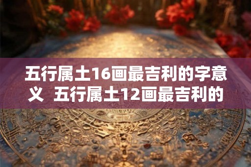 五行属土16画最吉利的字意义  五行属土12画最吉利的字康熙