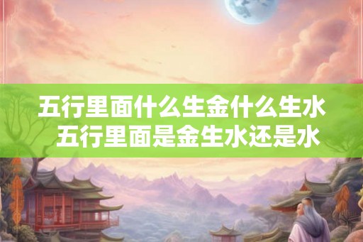 五行里面什么生金什么生水  五行里面是金生水还是水生金