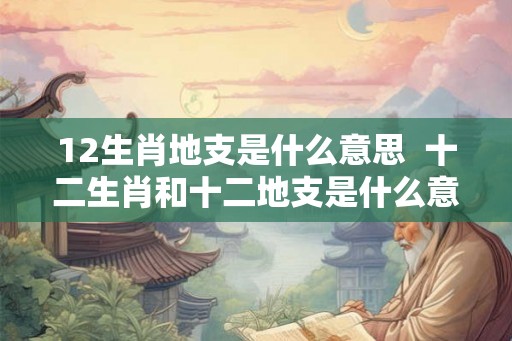 12生肖地支是什么意思 十二生肖和十二地支是什么意思 12生肖地支是什么意思 十二生肖和十二地支是什么意思