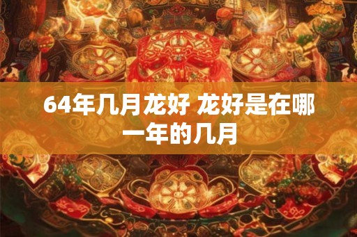 64年几月龙好 龙好是在哪一年的几月