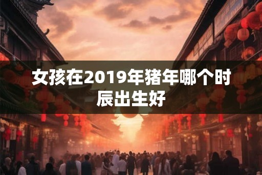 女孩在2019年猪年哪个时辰出生好