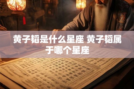 黄子韬是什么星座 黄子韬属于哪个星座 黄子韬是什么星座 黄子韬属于哪个星座