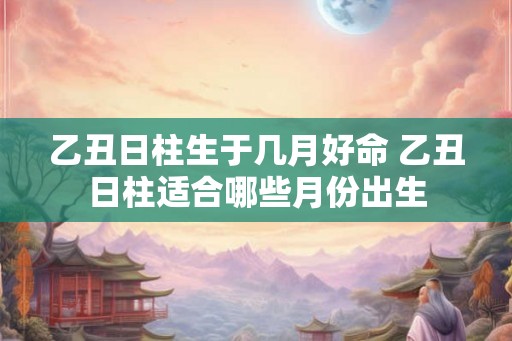 乙丑日柱生于几月好命 乙丑日柱适合哪些月份出生 乙丑日柱生于几月好命 乙丑日柱适合哪些月份出生