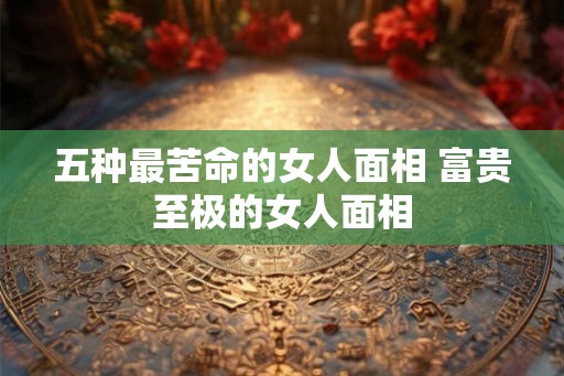 五种最苦命的女人面相 富贵至极的女人面相