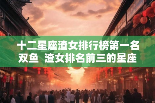 十二星座渣女排行榜第一名双鱼  渣女排名前三的星座
