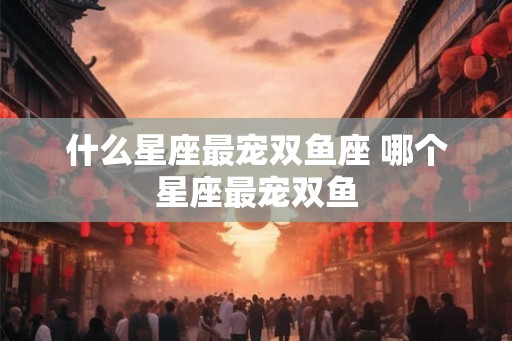 什么星座最宠双鱼座 哪个星座最宠双鱼 什么星座最宠双鱼座 哪个星座最宠双鱼