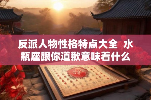 反派人物性格特点大全  水瓶座跟你道歉意味着什么
