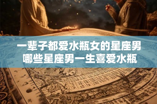 一辈子都爱水瓶女的星座男 哪些星座男一生喜爱水瓶女