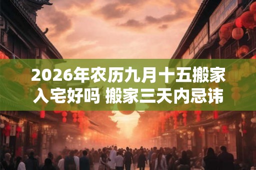 2026年农历九月十五搬家入宅好吗 搬家三天内忌讳 2026年农历九月十五搬家入宅好吗 搬家三天内忌讳